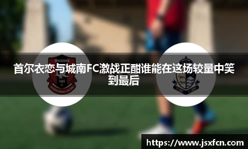 首尔衣恋与城南FC激战正酣谁能在这场较量中笑到最后